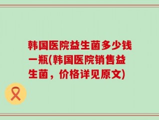 韩国医院益生菌多少钱一瓶(韩国医院销售益生菌，价格详见原文)