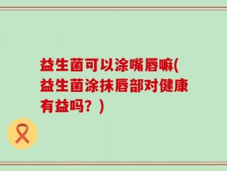 益生菌可以涂嘴唇嘛(益生菌涂抹唇部对健康有益吗？)
