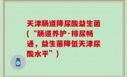 天津肠道降尿酸益生菌(“肠道养护·排尿畅通，益生菌降低天津尿酸水平”)