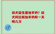 幼犬益生菌加羊奶？幼犬阿拉斯加羊奶粉一天喝几次