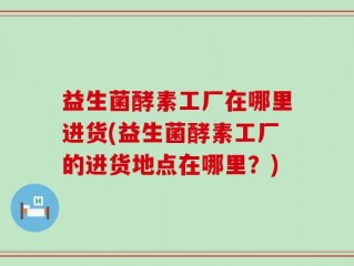 益生菌酵素工厂在哪里进货(益生菌酵素工厂的进货地点在哪里？)
