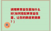 调理脾胃益生菌加什么好(如何搭配脾胃益生菌，让你的肠道更健康？)