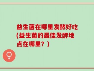 益生菌在哪里发酵好吃(益生菌的最佳发酵地点在哪里？)