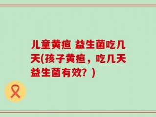 儿童黄疸 益生菌吃几天(孩子黄疸，吃几天益生菌有效？)