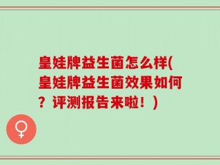 皇娃牌益生菌怎么样(皇娃牌益生菌效果如何？评测报告来啦！)