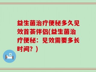 益生菌治疗便秘多久见效首荟伴侣(益生菌治疗便秘：见效需要多长时间？)