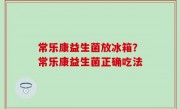 常乐康益生菌放冰箱？常乐康益生菌正确吃法