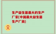 生产益生菌最大的生产厂家(中国最大益生菌生产厂商)