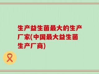 生产益生菌最大的生产厂家(中国最大益生菌生产厂商)