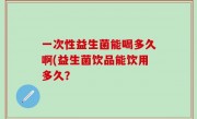 一次性益生菌能喝多久啊(益生菌饮品能饮用多久？