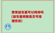 使用益生菌可以同房吗(益生菌同服是否可增强性欲)