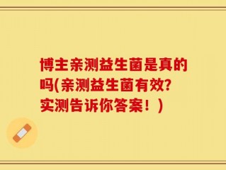 博主亲测益生菌是真的吗(亲测益生菌有效？实测告诉你答案！)