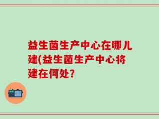 益生菌生产中心在哪儿建(益生菌生产中心将建在何处？