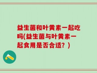 益生菌和叶黄素一起吃吗(益生菌与叶黄素一起食用是否合适？)