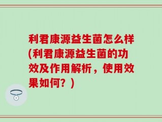 利君康源益生菌怎么样(利君康源益生菌的功效及作用解析，使用效果如何？)