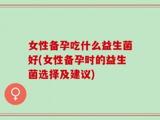 女性备孕吃什么益生菌好(女性备孕时的益生菌选择及建议)