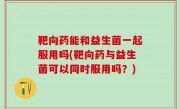 靶向药能和益生菌一起服用吗(靶向药与益生菌可以同时服用吗？)