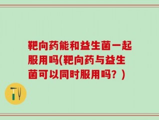 靶向药能和益生菌一起服用吗(靶向药与益生菌可以同时服用吗？)