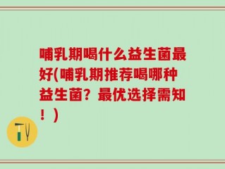 哺乳期喝什么益生菌最好(哺乳期推荐喝哪种益生菌？最优选择需知！)