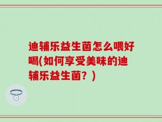 迪辅乐益生菌怎么喂好喝(如何享受美味的迪辅乐益生菌？)
