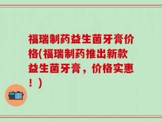 福瑞制药益生菌牙膏价格(福瑞制药推出新款益生菌牙膏，价格实惠！)