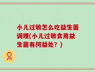 小儿过敏怎么吃益生菌调理(小儿过敏食用益生菌有何益处？)