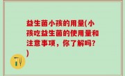 益生菌小孩的用量(小孩吃益生菌的使用量和注意事项，你了解吗？)