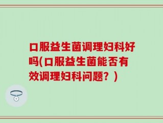 口服益生菌调理妇科好吗(口服益生菌能否有效调理妇科问题？)