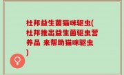 杜邦益生菌猫咪驱虫(杜邦推出益生菌驱虫营养品 来帮助猫咪驱虫)