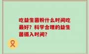 吃益生菌粉什么时间吃最好？科学合理的益生菌摄入时间？