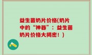 益生菌奶片价格(奶片中的“神器”：益生菌奶片价格大揭密！)