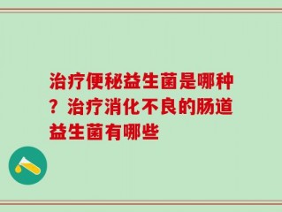 治疗便秘益生菌是哪种？治疗消化不良的肠道益生菌有哪些