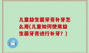 儿童益生菌牙膏补牙怎么用(儿童如何使用益生菌牙膏进行补牙？)