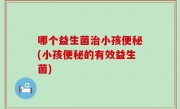 哪个益生菌治小孩便秘(小孩便秘的有效益生菌)
