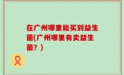 在广州哪里能买到益生菌(广州哪里有卖益生菌？)