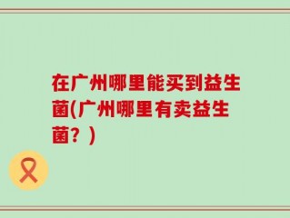 在广州哪里能买到益生菌(广州哪里有卖益生菌？)
