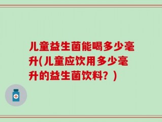 儿童益生菌能喝多少毫升(儿童应饮用多少毫升的益生菌饮料？)