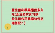益生菌和苹果醋隔多久吃(合适的饮食习惯：益生菌和苹果醋如何正确搭配？)