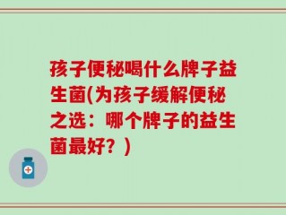 孩子便秘喝什么牌子益生菌(为孩子缓解便秘之选：哪个牌子的益生菌最好？)