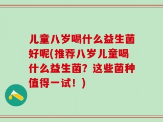 儿童八岁喝什么益生菌好呢(推荐八岁儿童喝什么益生菌？这些菌种值得一试！)