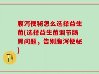 腹泻便秘怎么选择益生菌(选择益生菌调节肠胃问题，告别腹泻便秘)