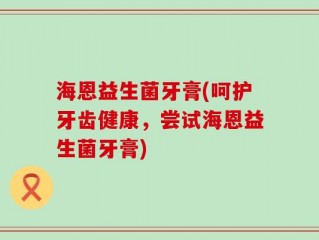 海恩益生菌牙膏(呵护牙齿健康，尝试海恩益生菌牙膏)