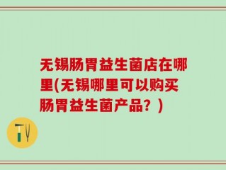 无锡肠胃益生菌店在哪里(无锡哪里可以购买肠胃益生菌产品？)