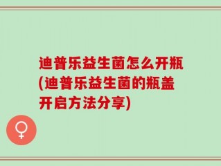 迪普乐益生菌怎么开瓶(迪普乐益生菌的瓶盖开启方法分享)