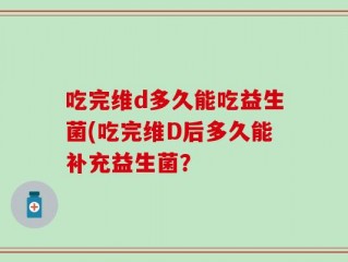 吃完维d多久能吃益生菌(吃完维D后多久能补充益生菌？
