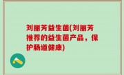 刘丽芳益生菌(刘丽芳推荐的益生菌产品，保护肠道健康)