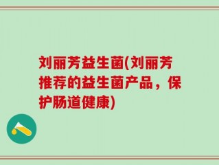 刘丽芳益生菌(刘丽芳推荐的益生菌产品，保护肠道健康)