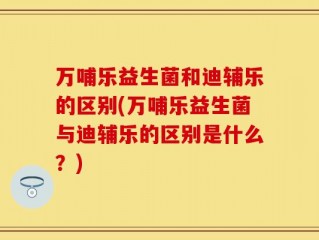 万哺乐益生菌和迪辅乐的区别(万哺乐益生菌与迪辅乐的区别是什么？)