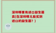 深圳哪里有进口益生菌卖(在深圳哪儿能买到进口的益生菌？)