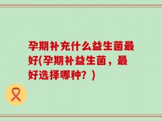 孕期补充什么益生菌最好(孕期补益生菌，最好选择哪种？)